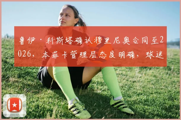 鲁伊·科斯塔确认穆里尼奥合同至2026,本菲卡管理层态度明确,球迷热议狂人未来去向