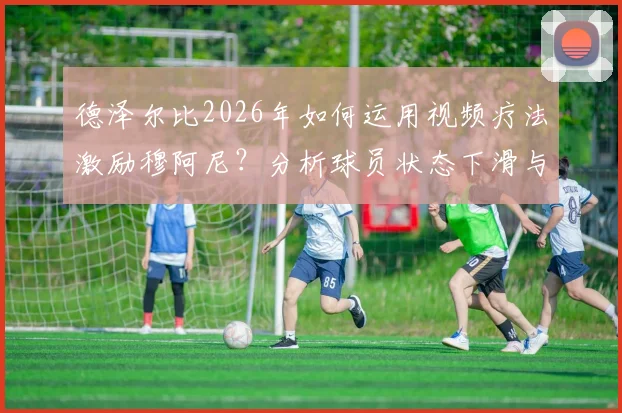 德泽尔比2026年如何运用视频疗法激励穆阿尼？分析球员状态下滑与心理调整方法