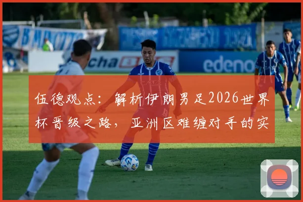 伍德观点:解析伊朗男足2026世界杯晋级之路,亚洲区难缠对手的实力与前景展望