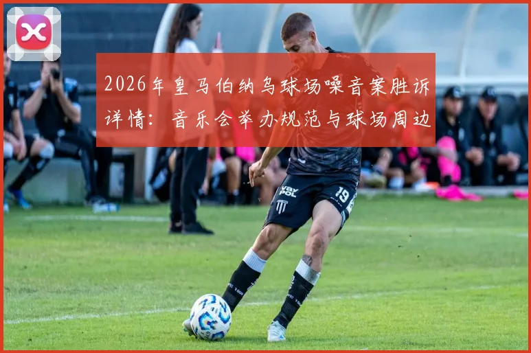 2026年皇马伯纳乌球场噪音案胜诉详情:音乐会举办规范与球场周边居民权益平衡指南