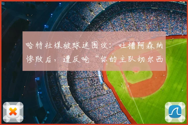 哈特社媒被球迷围攻：吐槽阿森纳惨败后，遭反呛“你的主队切尔西2026赛季才排名第10”
