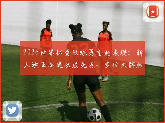 2026世界杯曼联球员首轮表现:新人迪亚洛建功成亮点,多位大牌枯坐板凳引热议