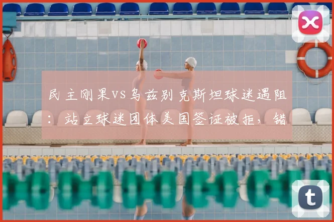 民主刚果vs乌兹别克斯坦球迷遇阻：站立球迷团体美国签证被拒，错过2026世预赛关键战