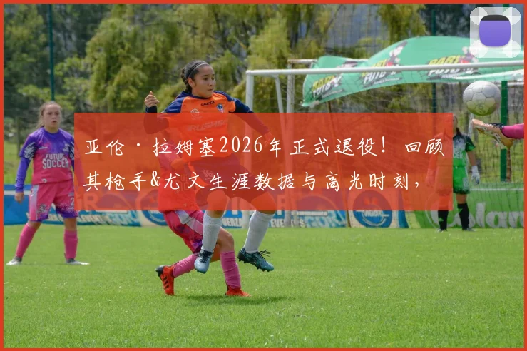 亚伦·拉姆塞2026年正式退役！回顾其枪手&尤文生涯数据与高光时刻，威尔士中场传奇未来动向引关注