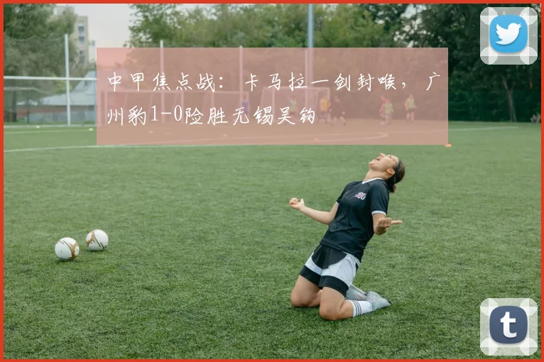 中甲焦点战:卡马拉一剑封喉,广州豹1-0险胜无锡吴钩