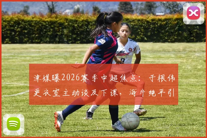 津媒曝2026赛季中超焦点：于根伟更衣室主动谈及下课，海牛绝平引发天津队内深刻反思