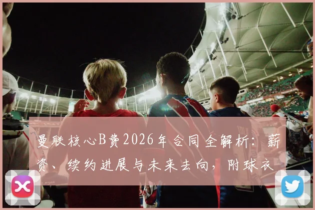 曼联核心B费2026年合同全解析:薪资、续约进展与未来去向,附球衣市场价格指南