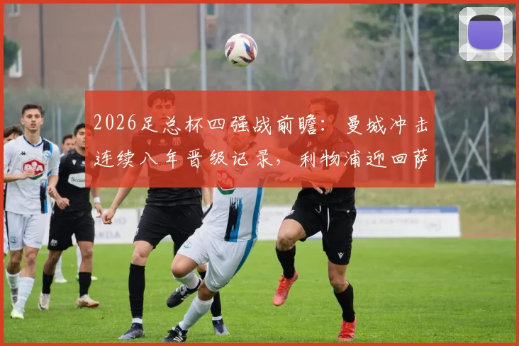 2026足总杯四强战前瞻：曼城冲击连续八年晋级记录，利物浦迎回萨拉赫与伊萨克关键对决解析