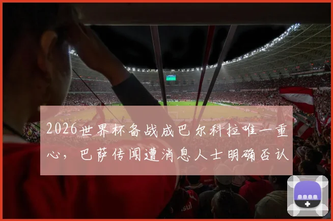 2026世界杯备战成巴尔科拉唯一重心,巴萨传闻遭消息人士明确否认