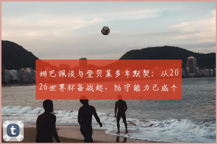 姆巴佩谈与登贝莱多年默契:从2026世界杯备战起,防守能力已成个人重点提升项
