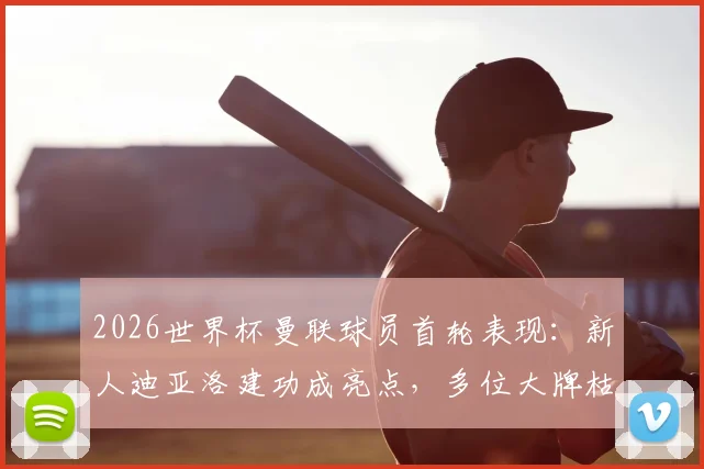 2026世界杯曼联球员首轮表现:新人迪亚洛建功成亮点,多位大牌枯坐板凳引热议