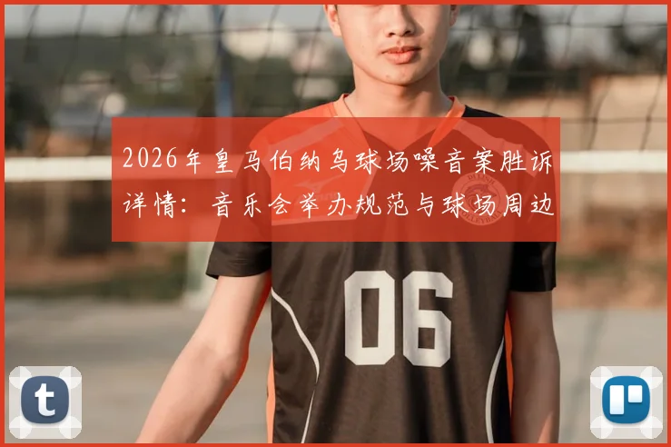 2026年皇马伯纳乌球场噪音案胜诉详情:音乐会举办规范与球场周边居民权益平衡指南