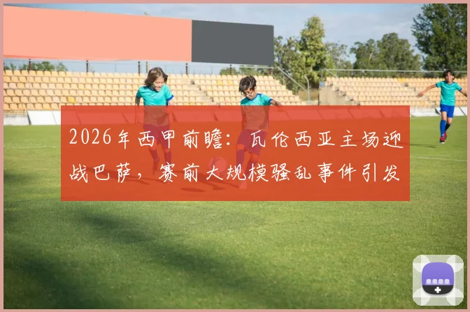 2026年西甲前瞻:瓦伦西亚主场迎战巴萨,赛前大规模骚乱事件引发联赛安全讨论