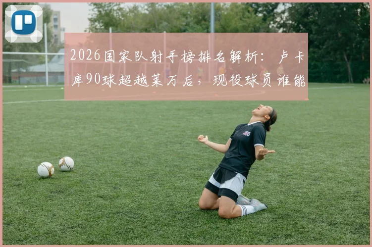 2026国家队射手榜排名解析:卢卡库90球超越莱万后,现役球员谁能冲击历史前五?