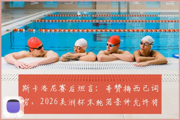 斯卡洛尼赛后坦言：夸赞梅西已词穷，2026美洲杯末轮若条件允许将果断进行轮换调整