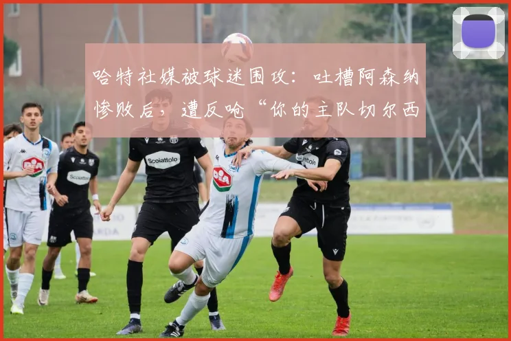 哈特社媒被球迷围攻:吐槽阿森纳惨败后,遭反呛“你的主队切尔西2026赛季才排名第10”