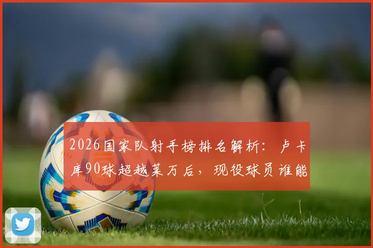 2026国家队射手榜排名解析:卢卡库90球超越莱万后,现役球员谁能冲击历史前五?
