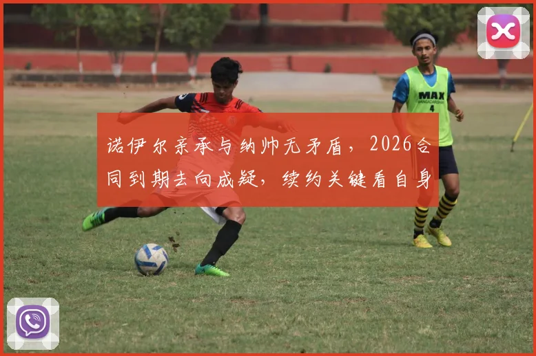 诺伊尔亲承与纳帅无矛盾，2026合同到期去向成疑，续约关键看自身状态