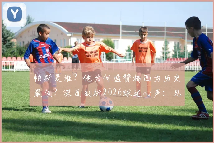 帕斯是谁？他为何盛赞梅西为历史最佳？深度剖析2026球迷心声：见证传奇表演已无憾